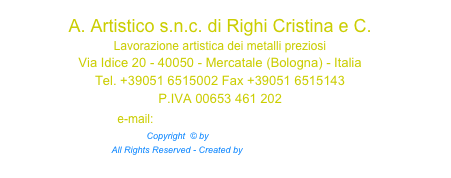 A. Artistico s.n.c. di Righi Cristina e C. Lavorazione artistica dei metalli preziosi
Via Idice 20 - 40050 - Mercatale (Bologna) - Italia Tel. +39051 6515002 Fax +39051 6515143 P.IVA 00653 461 202 e-mail: argentoartistico@libero.it Copyright  © by a-artistico.com™  All Rights Reserved - Created by Iperspazio.com™ 
