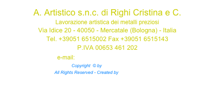 A. Artistico s.n.c. di Righi Cristina e C. Lavorazione artistica dei metalli preziosi
Via Idice 20 - 40050 - Mercatale (Bologna) - Italia Tel. +39051 6515002 Fax +39051 6515143 P.IVA 00653 461 202 e-mail: info@a-artistico.com Copyright  © by a-artistico.com™  All Rights Reserved - Created by Iperspazio.com™ 